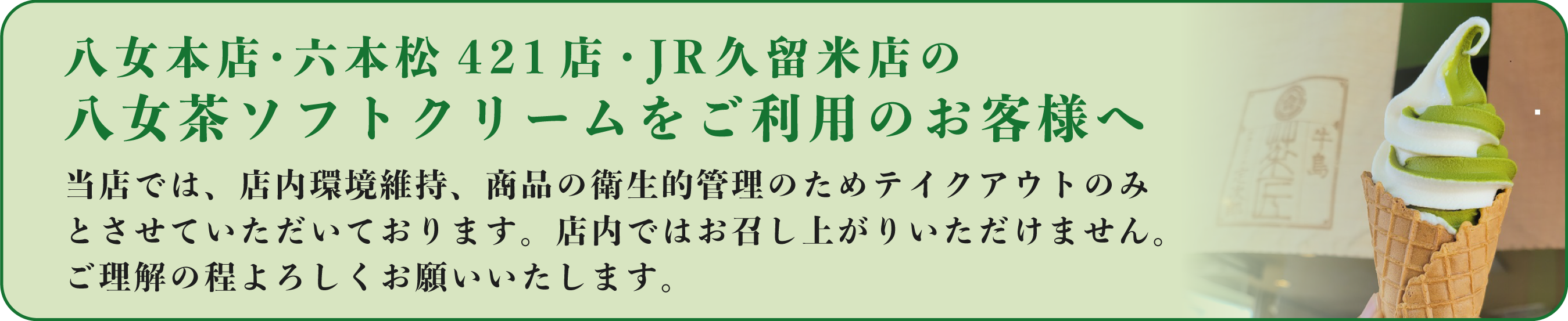 八女本店・六本松421店・JR久留米店の八女茶ソフトクリームをご利用のお客様へ。当店では、店内環境維持、商品の衛生的管理のためテイクアウトのみとさせていただいております。店内ではお召し上がりいただけません。ご理解の程よろしくお願い致します。